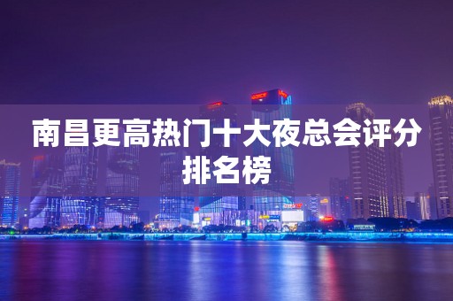 南昌更高热门十大夜总会评分排名榜
