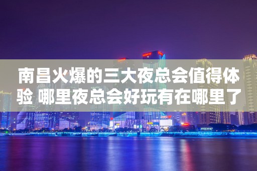 南昌火爆的三大夜总会值得体验 哪里夜总会好玩有在哪里了？
