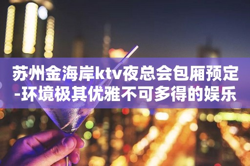 苏州金海岸ktv夜总会包厢预定-环境极其优雅不可多得的娱乐之家