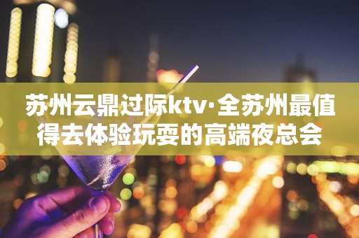 苏州云鼎过际ktv·全苏州最值得去体验玩耍的高端夜总会