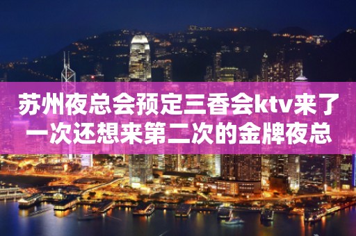 苏州夜总会预定三香会ktv来了一次还想来第二次的金牌夜总会介绍