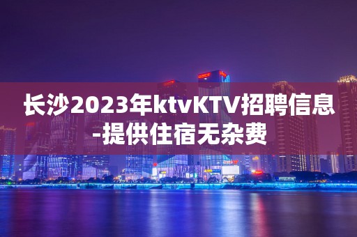 长沙2023年ktvKTV招聘信息-提供住宿无杂费