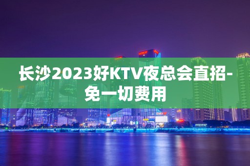 长沙2023好KTV夜总会直招-免一切费用