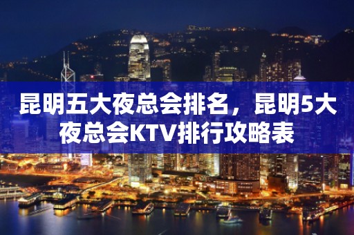 昆明五大夜总会排名，昆明5大夜总会KTV排行攻略表