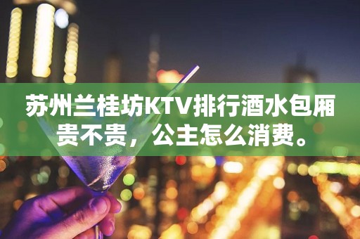 苏州兰桂坊KTV排行酒水包厢贵不贵，公主怎么消费。