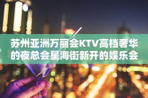苏州亚洲万丽会KTV高档奢华的夜总会星海街新开的娱乐会所
