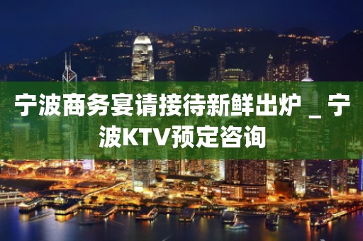 宁波商务宴请接待新鲜出炉＿宁波KTV预定咨询