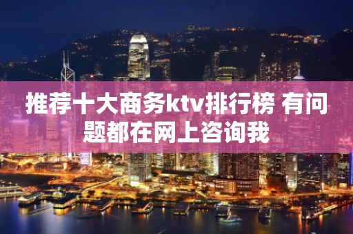 推荐十大商务ktv排行榜 有问题都在网上咨询我
