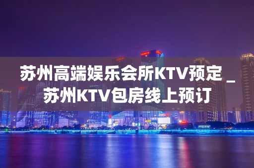 苏州高端娱乐会所KTV预定＿苏州KTV包房线上预订
