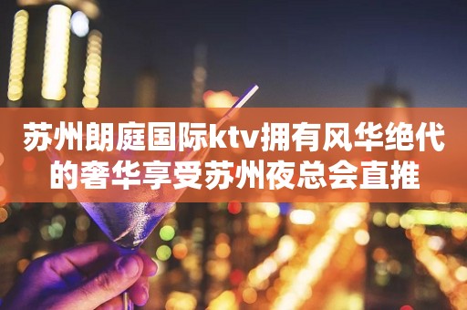 苏州朗庭国际ktv拥有风华绝代的奢华享受苏州夜总会直推