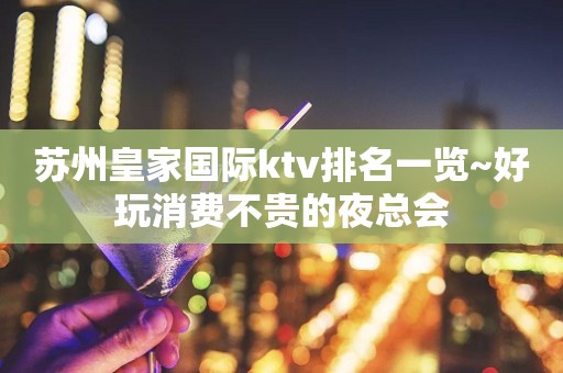 苏州皇家国际ktv排名一览~好玩消费不贵的夜总会