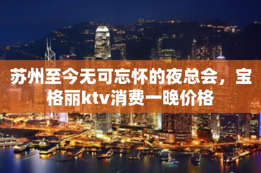 苏州至今无可忘怀的夜总会，宝格丽ktv消费一晚价格