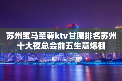 苏州宝马至尊ktv甘愿排名苏州十大夜总会前五生意爆棚