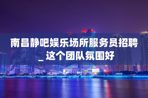 南昌静吧娱乐场所服务员招聘＿这个团队氛围好