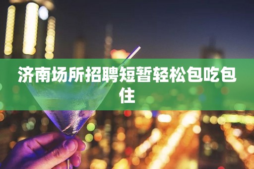 济南场所招聘短暂轻松包吃包住 济南场所招聘短暂轻松包吃包住