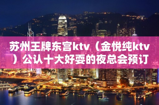 苏州王牌东宫ktv（金悦纯ktv）公认十大好耍的夜总会预订