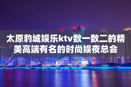 太原豹城娱乐ktv数一数二的精美高端有名的时尚娱夜总会