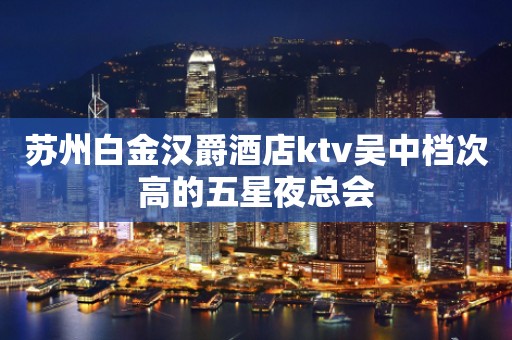 苏州白金汉爵酒店ktv吴中档次高的五星夜总会