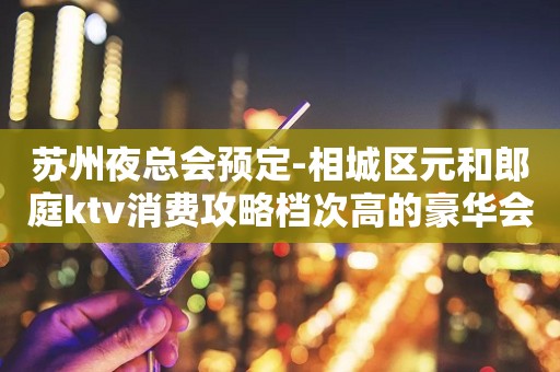 苏州夜总会预定-相城区元和郎庭ktv消费攻略档次高的豪华会所