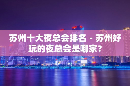 苏州十大夜总会排名－苏州好玩的夜总会是哪家？