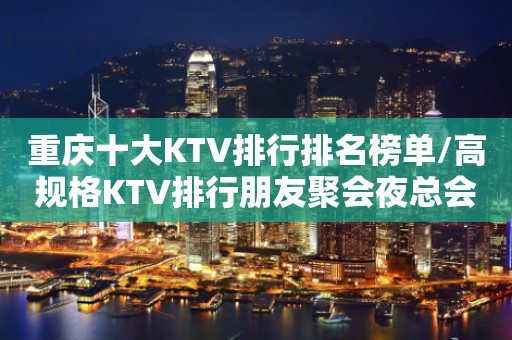 重庆十大KTV排行排名榜单/高规格KTV排行朋友聚会夜总会