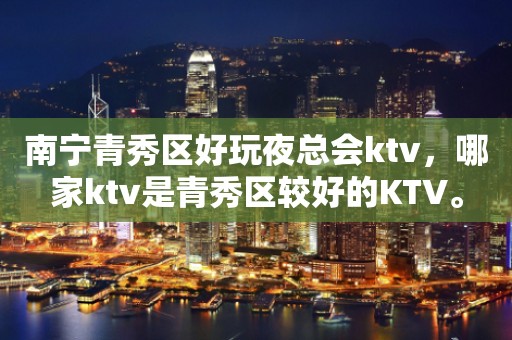 南宁青秀区好玩夜总会ktv，哪家ktv是青秀区较好的KTV。