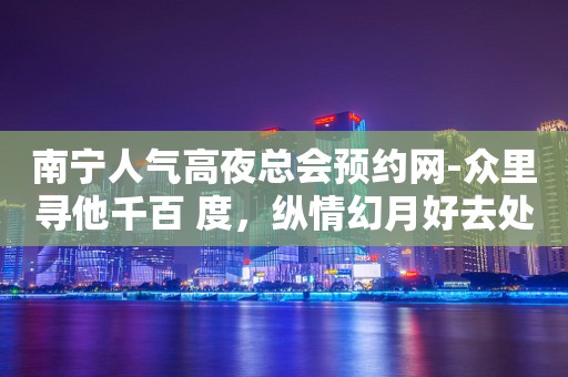 南宁人气高夜总会预约网-众里寻他千百 度，纵情幻月好去处