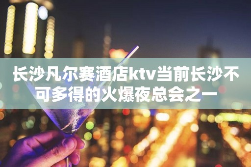 长沙凡尔赛酒店ktv当前长沙不可多得的火爆夜总会之一