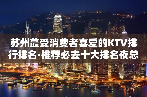 苏州蕞受消费者喜爱的KTV排行排名·推荐必去十大排名夜总会