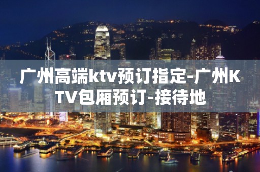 广州高端ktv预订指定-广州KTV包厢预订-接待地