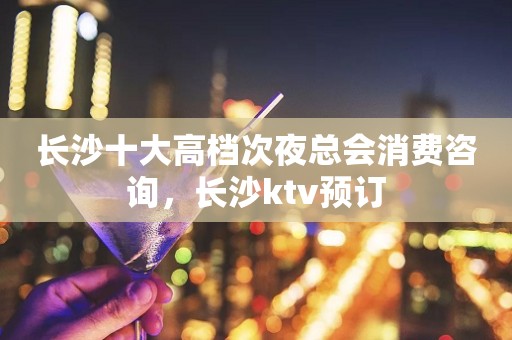 长沙十大高档次夜总会消费咨询，长沙ktv预订