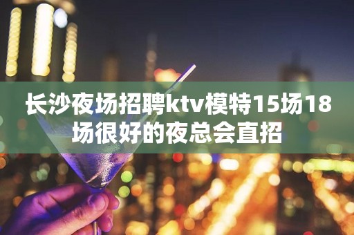 长沙夜场招聘ktv模特15场18场很好的夜总会直招