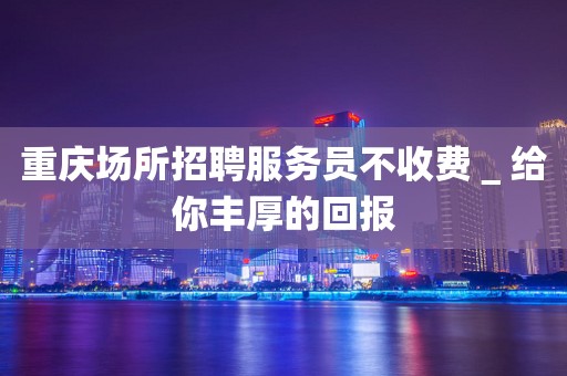 重庆场所招聘服务员不收费＿给你丰厚的回报