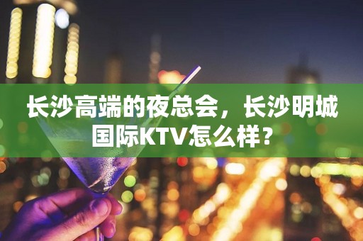 长沙高端的夜总会，长沙明城国际KTV怎么样？