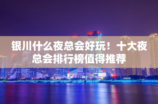 银川什么夜总会好玩！十大夜总会排行榜值得推荐