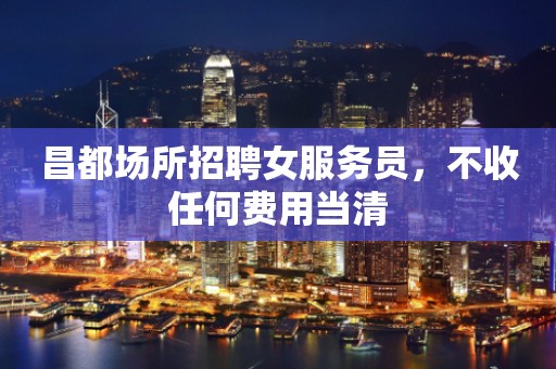 昌都场所招聘女服务员,不收任何费用当清 昌都场所招聘女服务员,不收任何费用当清