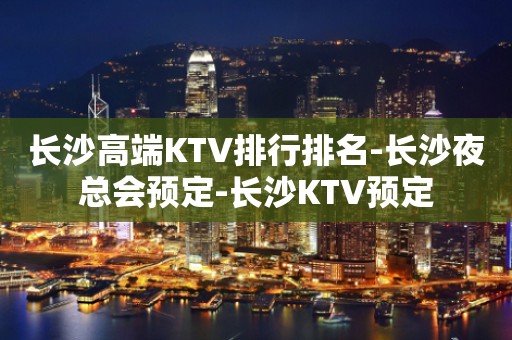 长沙高端KTV排行排名-长沙夜总会预定-长沙KTV预定