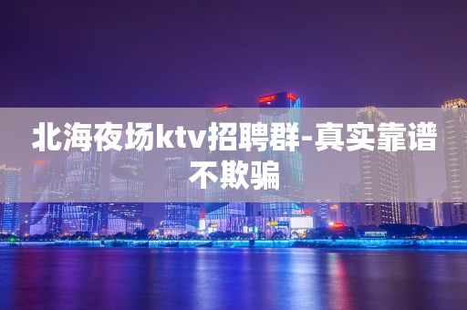 北海夜场ktv招聘群-真实靠谱不欺骗