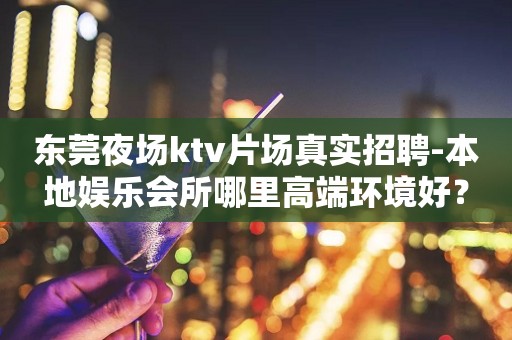 东莞夜场ktv片场真实招聘-本地娱乐会所哪里高端环境好？