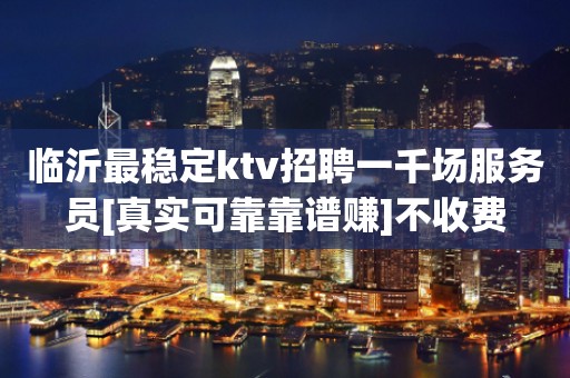 临沂最稳定ktv招聘一千场服务员[真实可靠靠谱赚]不收费