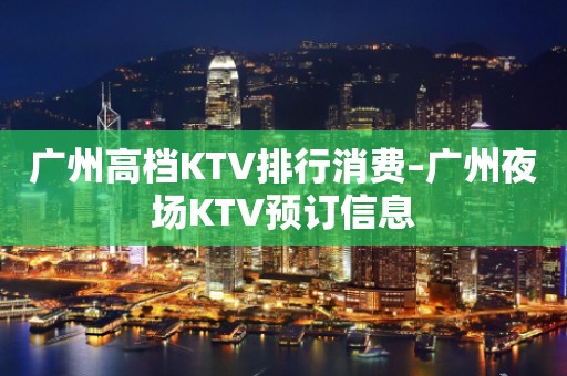 广州高档KTV排行消费–广州夜场KTV预订信息