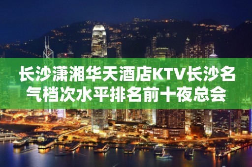 长沙潇湘华天酒店KTV长沙名气档次水平排名前十夜总会