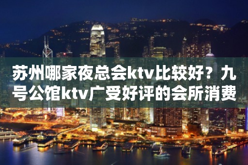 苏州哪家夜总会ktv比较好？九号公馆ktv广受好评的会所消费一览
