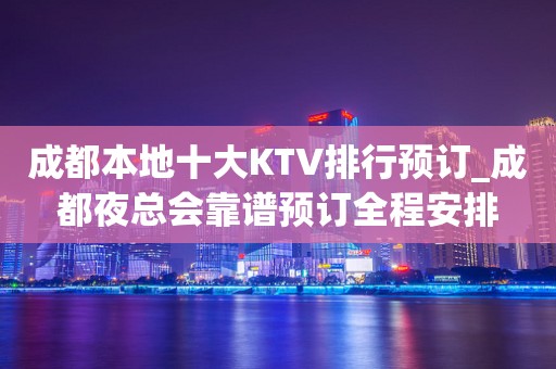 成都本地十大KTV排行预订_成都夜总会靠谱预订全程安排