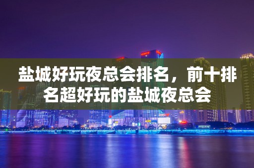 盐城好玩夜总会排名，前十排名超好玩的盐城夜总会