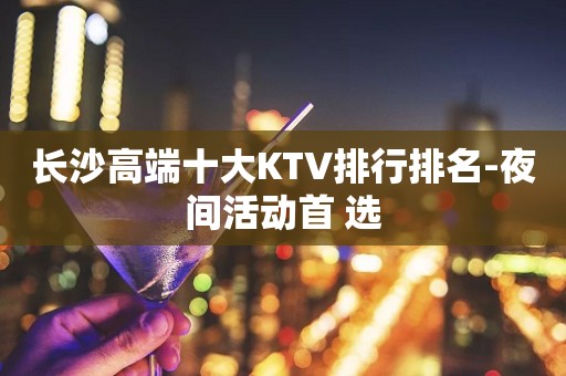长沙高端十大KTV排行排名-夜间活动首 选