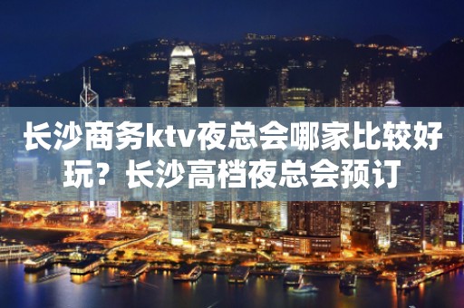 长沙商务ktv夜总会哪家比较好玩？长沙高档夜总会预订
