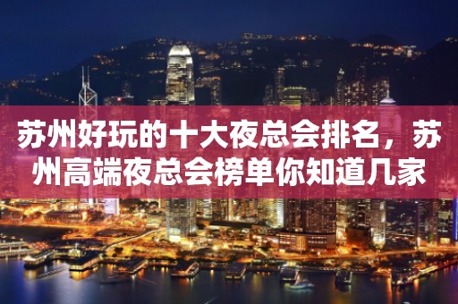 苏州好玩的十大夜总会排名，苏州高端夜总会榜单你知道几家
