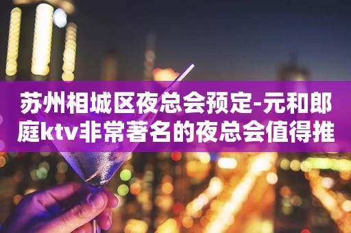 苏州相城区夜总会预定-元和郎庭ktv非常著名的夜总会值得推荐