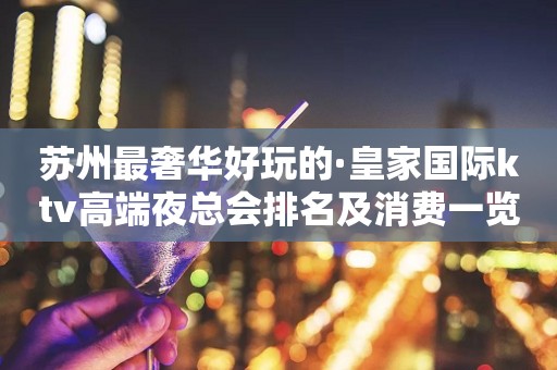 苏州最奢华好玩的·皇家国际ktv高端夜总会排名及消费一览